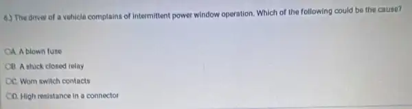 6.) The driver of a vehicle complains of intermittont power window operation. Which of the following could be the cause?
CA Ablown fuse
CB Astuck closed relay
OC. Wom switch contacts
CD. High resistance in a connector