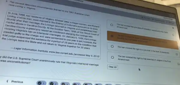 6. This excerpt desoribes olroumetences that ted to the 1967 Buprome Court
oase Loving v
In June, 1968, two residents of Virginis, Miliked Jeter, is Negro women.and ficherd
Loving, a white man were married in the District of Columbie pursuant to its lows.
Shortly after their morninge the Lovings returned to Virginis and established their
marital abode in Caroline County, At the October Torm, 1968, of the Cirouit Court of
Caroline County, a grand Jury issued an indictment charging the Lovings with
violating Virginie's ben on interracial marilages. On January 6,1959, the Lovings
pleaded gully to the charge, and were sentenced to one year in jail; however, the
trial judge suspended the sentence for a period of 25 years on the condition that
the Lovinge leave the Btate and not return to Virginia together for 25 years.
Legal Information Institute www.law.cornell.edu (accessed May 9,2019)
y did the U.8 Bupreme Court unanimously rule that Virginia's interracial marriage
was unconstitutional?
The ben violated the principle of federalism described I in the Teeth
Amendment
B
found in the fourteen N Amendment
The bon violeted the would protection and clus process children
The ben violeted the right to is jury trial in the fixth Amendment
The ben violated the right to free exercise of religion in the First
Amendment