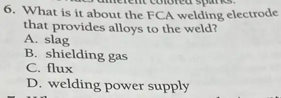 6. What is it about the FCA welding electrode
that provides alloys to the weld?
A. slag
B. shielding gas
C. flux
D. welding power supply