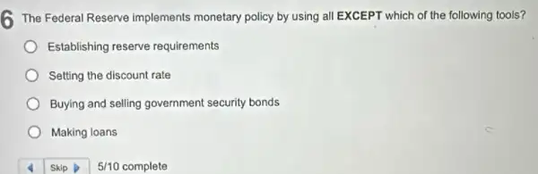 6 The Federal Reserve implements monetary policy by using all EXCEPT which of the following tools?
Establishing reserve requirements
Setting the discount rate
Buying and selling government security bonds
Making loans