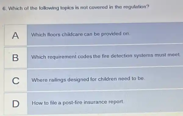 6. Which of the following topics is not covered in the regulation?
A
Which floors childcare can be provided on.
B
Which requirement codes the fire detection systems must meet.
C
Where railings designed for children need to be.
square 
How to file a post-fire insurance report.