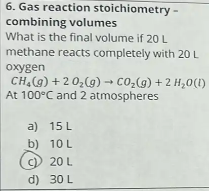 6. Gas reaction stoichiometry -
combining volumes
What is the final volume if 20 L
methane reacts completely with 20 L
oxygen
CH_(4)(g)+2O_(2)(g)arrow CO_(2)(g)+2H_(2)O(l)
At 100^circ C and 2 atmospheres
a) 15L
b) 10L
C 20L
d) 30L