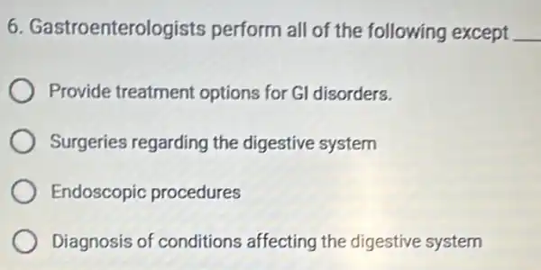 6 Gastroenterologists perform all of the following except
Provide treatment options for Gl disorders.
Surgeries regarding the digestive system
Endoscopic procedures
Diagnosis of conditions affecting the digestive system