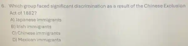 6. Which group faced significant discrimination as a result of the Chinese Exclusion
Act of 1882?
A) Japanese immigrants
B) Irish immigrants
C) Chinese immigrants
D) Mexican immigrants