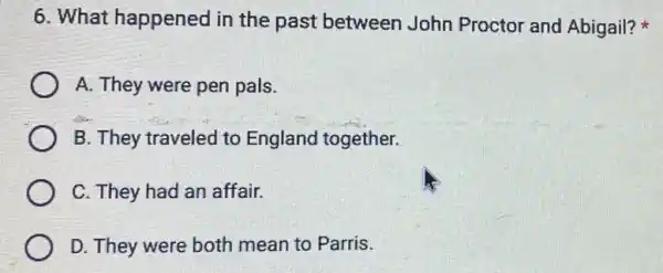 6. What happened in the past between John Proctor and Abigail?
A. They were pen pals.
B. They traveled to England together.
C. They had an affair.
D. They were both mean to Parris.