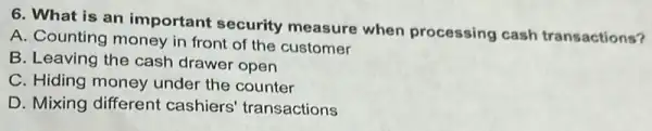 6. What is an important security measure when processing cash transactions?
A. Counting money in front of the customer
B. Leaving the cash drawer open
C. Hiding money under the counter
D. Mixing different cashiers' transactions