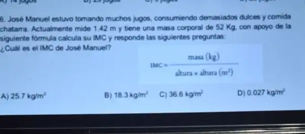 6. José Manuel estuvo tomando muchos jugos, consumiendo demasiados dulces y comida
chatarra. Actualmente mide 1.42 m y tiene una masa corporal de 52 Kg con apoyo de la
siguiente formula calcula su IMC y responde las siguientes preguntas:
¿Cual es el IMC de José Manuel?
LMC=(masa(kg))/(alturatimes altura(m^2))
A) 25.7kg/m^2
B) 18.3kg/m^2
C) 36.6kg/m^2
D) 0.027kg/m^2