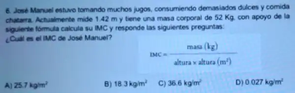 6. José Manuel estuvo tomando muchos jugos consumiendo demasiados dulces y comida
chatarra Actualmente mide 1.42 m y tiene una masa corporal de 52 Kg. con apoyo de la
siguiente formula calcula sulMCy responde las siguientes preguntas:
¿Cual es el IMC de José Manuel?
LMC=(masa(kg))/(alturatimes altura(m^2))
A) 25.7kg/m^2
B) 18.3kg/m^2
C) 36.6kg/m^2
D) 0.027kg/m^2