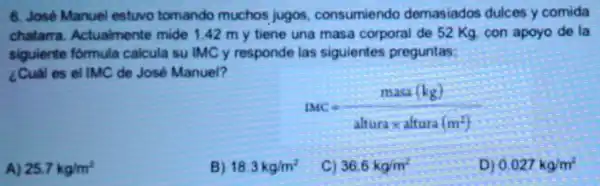 6. José Manuel estwo tomando muchos jugos consumiendo demasiados dulces y comida
chatarra Actualmente mide 1.42 m y tiene una masa corporal de 52 Kg. con apoyo de la
siguiente formula calcula su IMC y responde las siguientes preguntas:
¿Cual es el IMC de José Manuel?
MC=(masa(kg))/(alturatimes altura(m^2))
A) 25.7kg/m^2
18.3kg/m^2
C) 36.6kg/m^2
D) 0.027kg/m^2