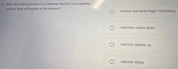 6. When the limiting reactant in a chemical reaction is completely
used up, what will happen to the reaction?
excess reactants begin combining
reactions slows down
reaction speeds up
reaction stops