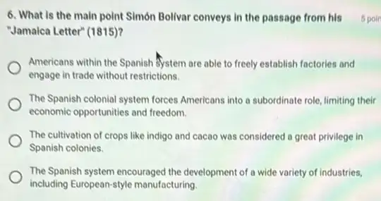 6. What is the main point Simón Bollvar conveys in the passage from his 5 poin
"Jamalca Letter" (1815)?
Americans within the Spanish System are able to freely establish factories and
engage in trade without restrictions.
The Spanish colonial system forces Americans into a subordinate role, limiting their
economic opportunities and freedom.
The cultivation of crops like indigo and cacao was considered a great privilege in
Spanish colonies.
The Spanish system encouraged the development of a wide variety of industries,
including European-style manufacturing