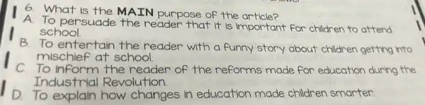 6. What is the MAIN purpose of the article?
A. To persuade the reader that it is important for children to attend
school.
B.To entertain the reader with a funny story about children getting into
mischief at school.
C. To inform the reader of the reforms made for education during the
Industrial Revolution.
1 to explain how changes in education made children smarter.