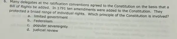 6. Many delegates at the ratification conventions agreed to the Constitution on the basis that a
Bill of Rights be added. In 1791 ten amendments were added to the Constitution. They
protected a broad range of individual rights. Which principle of the Constitution is involved?
a. limited government
b. Federalism
c. popular sovereignty
d. judicial review