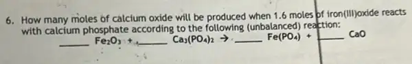 6. How many moles of calcium oxide will be produced when 1.6 moles of iron (III) oxide reacts
with calcium phosphate according to the following (unbalanced reaction:
underline ( )Fe_(2)O_(3)+underline ( )Ca_(3)(PO_(4))_(2)arrow underline ( )Fe(PO_(4))+underline ( )CaO