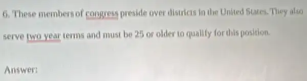 6. These members of congress preside over districts in the United States, They also
serve two year terms and must be 25 or older to qualify for this position.
Answer: