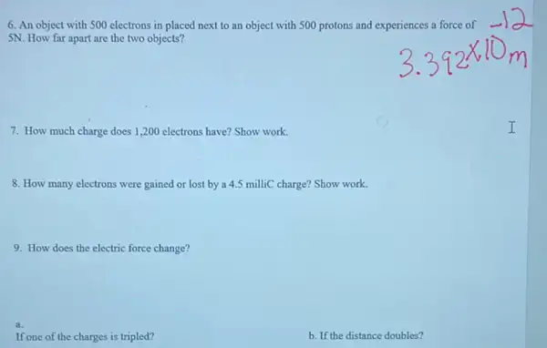 6. An object with 500 electrons in placed next to an object with 500 protons and experiences a force of
5N. How far apart are the two objects?
7. How much charge does 1,200 electrons have? Show work.
8. How many electrons were gained or lost by a 4.5 milliC charge? Show work.
9. How does the electric force change?
a.
If one of the charges is tripled?
b. If the distance doubles?