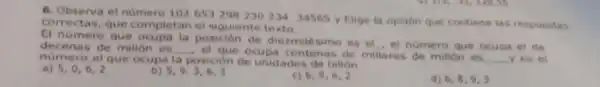 6. Observa et numero 102653298230234. 34565 y Elige la opoon que contiene las respuestas
correctas, que completan el sigulente texto.
decenas de millon es
__ el que ocupa centenas de millares de milion es
__ yes et
El numero que ocupa la posición de diezmile simo es el , el numero que ocupa el de
numero de milion e la posición de unidades de billon.
a) 5,0,6,2
b) 5,9,3,6,3
c) 6,9,6,2
d) 6,8,9,3