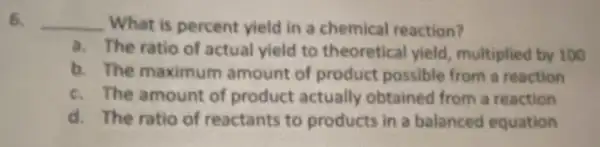 6. __ What is percent yield in a chemical reaction?
a. The ratio of actual yield to theoretical yield, multiplied by 100
b. The maximum amount of product possible from a reaction
c. The amount of product actually obtained from a reaction
d. The ratio of reactants to products in a balanced equation