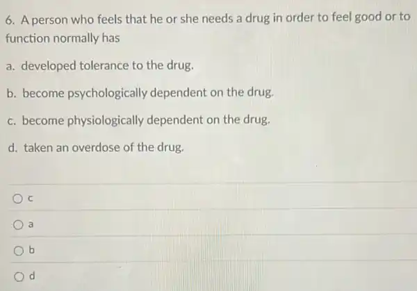 6. A person who feels that he or she needs a drug in order to feel good or to
function normally has
a. developed tolerance to the drug.
b. become psychologically dependent on the drug.
c. become physiologically dependent on the drug.
d. taken an overdose of the drug.
C
a
b
d