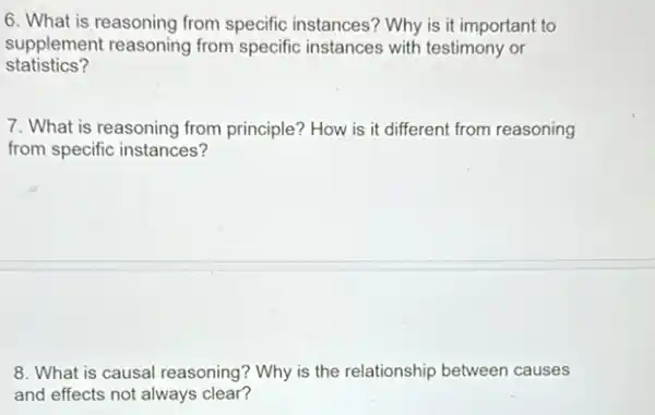 6. What is reasoning from specific instances?Why is it important to
supplement reasoning from specific instances with testimony or
statistics?
7. What is reasoning from principle? How is it different from reasoning
from specific instances?
8. What is causal reasoning? Why is the relationship between causes
and effects not always clear?