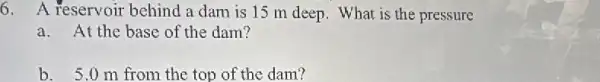 6. A reservoir behind a dam is 15 m deep. What is the pressure
a.At the base of the dam?
b. 5.0m from the top of the dam?