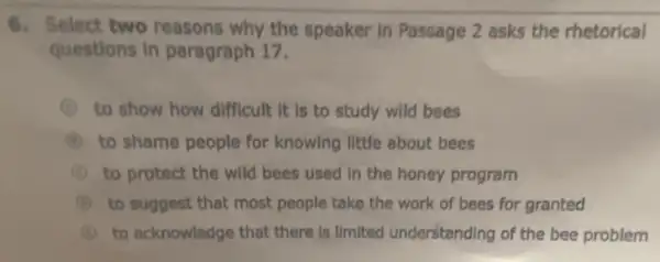 6. Select two reasons why the speaker in Passage 2 asks the rhetorical
questions in paragraph 17.
to show how difficult It is to study wild bees
to shame people for knowing little about bees
C to protect the wild bees used in the honey program
B to suggest that most people take the work of bees for granted
I to acknowledge that there Is limited understanding of the bee problem