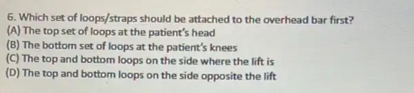 6. Which set of loops/straps should be attached to the overhead bar first?
(A) The top set of loops at the patient's head
(B) The bottom set of loops at the patient's knees
(C) The top and bottom loops on the side where the lift is
(D) The top and bottom loops on the side opposite the lift