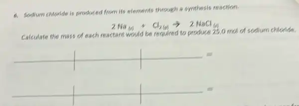 6. Sodium chloride is produced from its elements through a synthesis reaction.
2Na(s)+Cl_(2(g))arrow 2NaCl_((s))
Calculate the mass of each reactant would be required to produce 25,0 mol d sodium chloride.