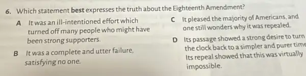 6. Which statement best expresses the truth about the Eighteenth Amendment?
A Itwasan ill -intentioned effort which
turned off many people who might have
been strong supporters.
C It pleased the majority of Americans, and
one still wonders why it was repealed.
B It was a complete and utter failure,
satisfying no one.
D Its passage showed a strong desire to turn
the clock back to a simpler and purer time
Its repeal showed that this was virtually
impossible.