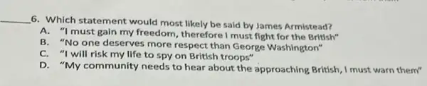 __
6. Which statement would most likely be said by James Armistead?
A. "I must gain my freedom, therefore I must fight for the British"
B. "No one deserves more respect than George Washington"
C. "I will risk my life to spy on British troops"
D. "My community needs to hear about the approaching British, I must warn them"