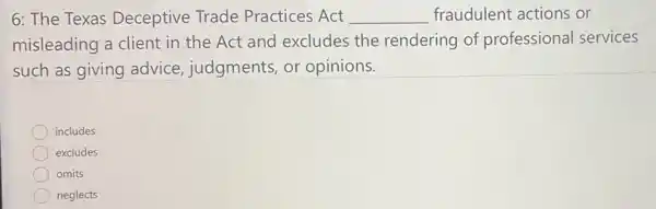 6: The Texas Deceptive Trade Practices Act __ fraudulent actions or
misleading a client in the Act and excludes the rendering of professional services
such as giving advice, judgments,or opinions.
square 
includes
excludes
omits