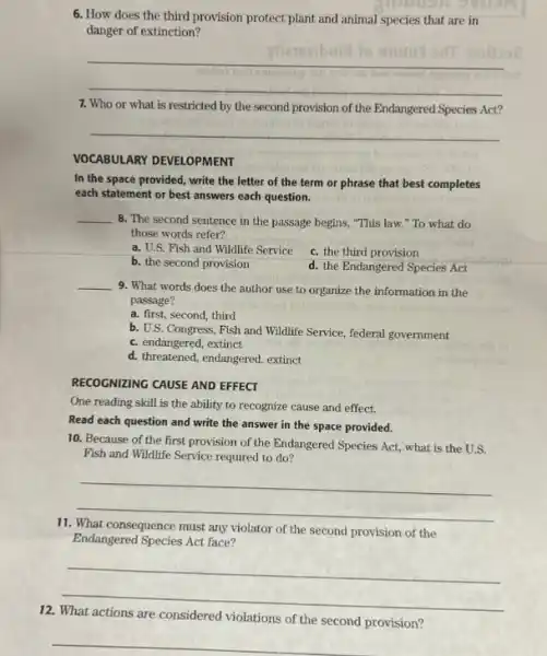 6. How does the third provision protect plant and animal species that are in
danger of extinction?
__
7. Who or what is restricted by the second provision of the Endangered Species Act?
__
VOCABULARY DEVELOPMENT
In the space provided.write the letter of the term or phrase that best completes
each statement or best answers each question.
__
8. The second sentence in the passage begins "This law." To what do
those words refer?
a. U.S. Fish and Wildlife Service
c. the third provision
b. the second provision
d. the Endangered Species Act
__
9. What words does the author use to organize the information in the
passage?
a. first, second, third
b. U.S. Congress, Fish and Wildlife Service, federal government
c. endangered, extinct
d. threatened, endangered, extinct
RECOGNIZING CAUSE AND EFFECT
One reading skill is the ability to recognize cause and effect.
Read each question and write the answer in the space provided.
10. Because of the first provision of the Endangered Species Act, what is the U.S.
Fish and Wildlife Service required to do?
__
11.
consequence must any violator of the second provision of the
Endangered Species Act face?
__
12.
violations of the second provision?
__
