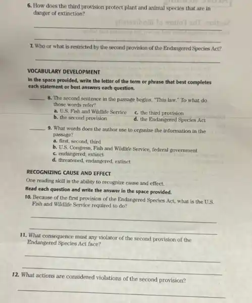 6. How does the third provision protect plant and animal species that are in
danger of extinction?
__
7. Who or what is restricted by the second provision of the Endangered Species Act?
__
VOCABULARY DEVELOPMENT
In the space provided , write the letter of the term or phrase that best completes
each statement or best answers each question.
__ 8. The second sentence in the passage begins,"This law." To what do
those words refer?
a. U.S. Fish and Wildlife Service
c. the third provision
b. the second provision
d. the Endangered Species Act
__
9. What words does the author use to organize the information in the
passage?
a. first, second, third
b. U.S. Congress, Fish and Wildlife Service, federal government
c. endangered, extinct
d. threatened, endangered, extinct
RECOGNIZING CAUSE AND EFFECT
One reading skill is the ability to recognize cause and effect.
Read each question and write the answer in the space provided.
10. Because of the first provision of the Endangered Species Act, what is the U.S.
Fish and Wildlife Service required to do?
__
11.	consequence must any violator of
the second provision of the
Endangered Species Act face?
__
12.
are considered violations of the
second provision?
__