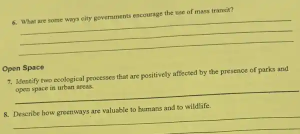 6. What are some ways city governments encourage the use of mass transit?
__
Open Space
7. Identify two ecological processes that are positively affected by the presence of parks and
open space in urban areas.
__
8. Describe how greenways are valuable to humans and to wildlife.
__