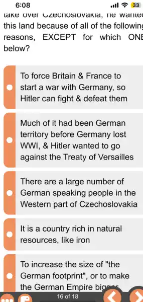 6:08	III 33
lake over czecnoslovakid . He wante
this land because of all of the followin
reasons , EXCEPT for which . ONE
below?
To force Britain &France to
start a war with Germany, so
Hitler can fight &. defeat them
Much of it had been German
territory before Germany lost
WWI, & Hitler wanted to go
against the Treaty of Versailles
There are a large number of
German speaking people in the
Western part of Czechoslovakia
It is a country rich in natural
resources, like iron
To increase the size of "the
German footprint", or to make
the German Empire big