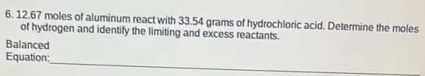 6.12.67 moles of aluminum react with 33.54 grams of hydrochloric acid Determine the moles
of hydrogen and identify the limiting and excess reactants.
Balanced
Equation:
__