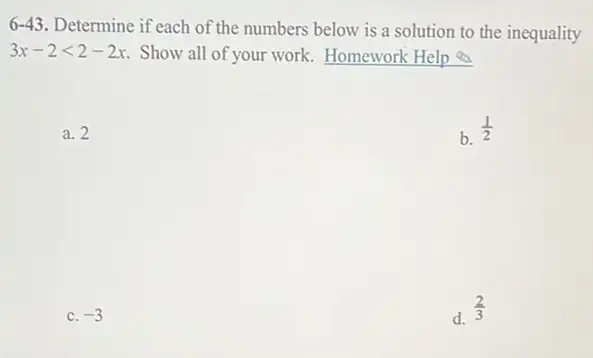 6-43. Determine if each of the numbers below is a solution to the inequality
3x-2lt 2-2x Show all of your work.Homework Help
a. 2
b. (1)/(2)
c. -3
d.
(2)/(3)