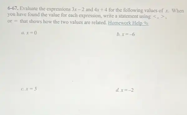 6-67. Evaluate the expressions 3x-2 and 4x+4 for the following values of x. When
you have found the value for each expression write a statement using lt ,gt 
or = that shows how the two values are related. Homework Help
a x=0
b. x=-6
C. x=5
d. x=-2