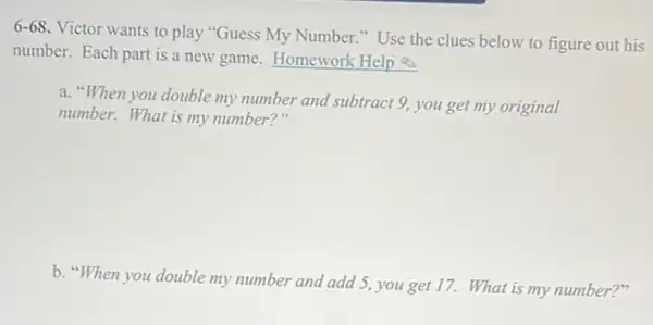 6-68
Victor wants to play "Guess My Number."Use the clues below to figure out his
number. Each part is a new game. Homework Help
a. "When you double my number and subtract 9, you get my original
number. What is my number?"
b. "When you double my number and add 5, you get 17. What is my number?"