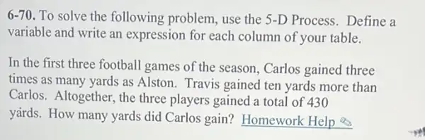 6-70 To solve the following problem, use the 5-D Process. Define a
variable and write an expression for each column of your table.
In the first three football games of the season, Carlos gained three
times as many yards as Alston. Travis gained ten yards more than
Carlos. Altogether, the three players gained a total of 430
yards. How many yards did Carlos gain?Homework Help