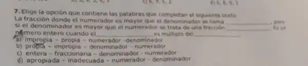 6,8,9,3
7. Elige la opción que contiene las palabras que completan el siguiente texto.
La fracción donde el numerador es mayor que el denominador se	__ pero
si el denominador es mayor que el numerador se trata de una fracoon __ Es un
nomero entero cuando el __ es múltiplo del __
d) impropia - propia - numerador -denominador
b)propla - impropia - denominador -numerador
c) entera -fraccionaria -denominador -numerador
d) apropiad - inadecuada - numerador -denominador