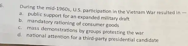 6.
During the mid -1960s
U.S. participation in the Vietnam War resulted in -
a. public support for an expanded military draft
b. mandatory rationing of consumer goods
c. mass demonstrations by groups protesting the war
d. national attention for a third-party presidential candidate