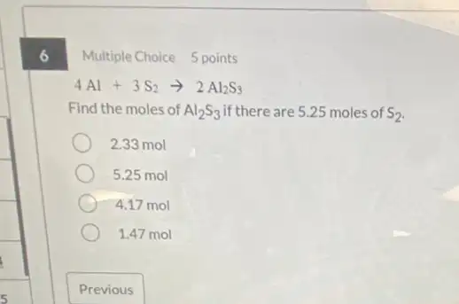 6
Multiple Choice 5 points
4Al+3S_(2)arrow 2Al_(2)S_(3)
Find the moles of Al_(2)S_(3) if there are 5.25 moles of S_(2)
2.33 mol
5.25 mol
4.17 mol
1.47 mol