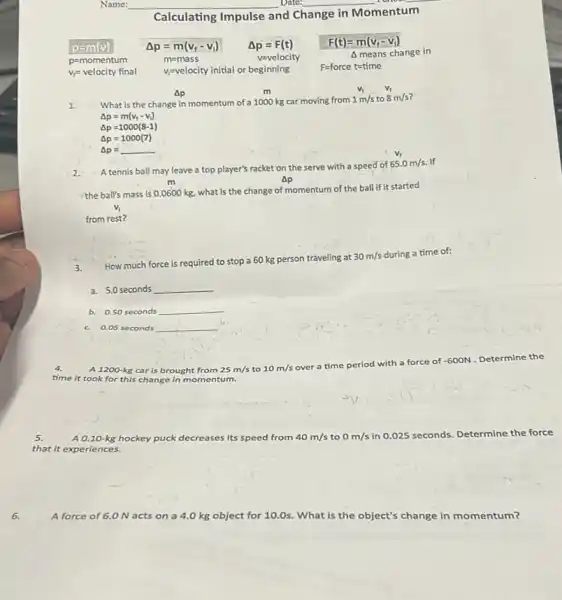 6.
Name: __ Date: __	__
Calculating Impulse and Change in
Momentum
p=m(v)
Delta meanschangein
p=momentum
Delta p=m(v_(f)-v_(1))
m=mass
F(t)=m(v_(f)-v_(i))
v_(f)=velocity final
v_(i)=velocity initial or beginning
F=forcet=time
Ap
1.
m
What is the change in momentum of a 1000 kg car moving from 1m/s to 8m/s
v_(f)
Delta p=m(v_(f)-v_(i))
Delta p=1000(8-1)
Delta p=1000(7)
Delta p=underline ( )
2. A tennis ball may leave a top player's racket on the serve with a speed of
65.0m/s If
m	Ap
the ball's mass is 0.0600 kg, what is the change of momentum of the ball if it started
from rest?
How much force is required to stop a 60 kg person traveling at
30m/s during a time of:
a. 5.0 seconds __
b. 0.50 seconds __
c. 0.05 seconds __
4.
A 1200-kg car is brought from 25m/s to 10m/s over a ti
time period with a force c of -600N Determine the
time it took for this change in momentum.
A 0.10-kg hockey puck decreases its speed from 40m/s to 0m/s in 0.025 seconds. Determine the force
that it experiences.
A force of 6.0 N acts on a 4.0 kg object for 10.0s. What is the object's change in momentum?