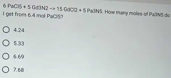 6PaCl5+5Gd3N2-15GdCl2+5Pa3N5
How many moles of Pa3N5
do
I get from 6.4 mol PaCl5?
4.24
5.33
6.69
7.68