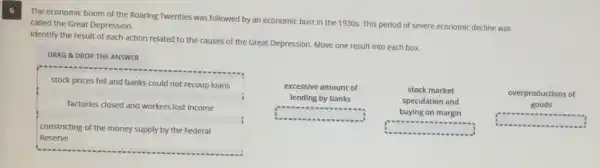 6
The economic boom of the Roaring Twenties was followed by an economic bust in the 1930s.This period of severe economic decline was
called the Great Depression.
Identify the result of each action related to the causes of the Great Depression. Move one result into each box.
DRAG &DROP THE ANSWER
stock prices fell and banks could not recoup loans
factories closed and workers lost income
constricting of the money supply by the Federal
Reserve
excessive amount of
lending by banks
square 
stock market
speculation and
buying on margin
square 
overproductions of
goods
C