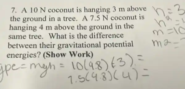 7. A 10 N coconut is hanging 3 m above
the ground in a tree. A 7.5 N coconut is
hanging 4 m above the ground in the
same tree . What is the difference
between their gravitational potential