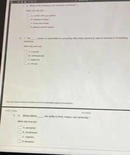 7. 6. Which of the following is on example of eustress?
Markonly one oval
A. conflict with your parents
B. bullying at school
C. losing your phone
D. getting a driver's license
8. 7.The __ system is responsible for prompting other body systems to react to strossful or threatening
situations.
Mark only one oval.
A. immune
B. cardiovascular
C. endocrine
D. nervous
9. 8. Stress affects __ , the ability to think reason, and remember.
Mark only one oval.
A. perception
B. visualization
C. cognition
D. deception