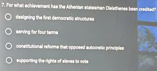 7. For what achlevemen has the Athenian statesman Clelsthenes been credited?
desioning the first democratio structures
serving for four terms
constitutional reforms that opposed autocratic princlples
supporting the rights of slaves to vote