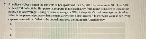 7. Annaliese Nuber insured the contents of her apartment for 22,500 The premium is 0.63 per 100
with a 750 deductible. Her personal property that is used away from home is insured at 10%  of the
policy's total coverage. Living expense coverage is 20%  of the policy's total coverage. a. At what
value is the personal property that she uses away from home insured? b.For what value is her living
expense covered? c. What is the annual insurance premium that Annaliese pay
b.